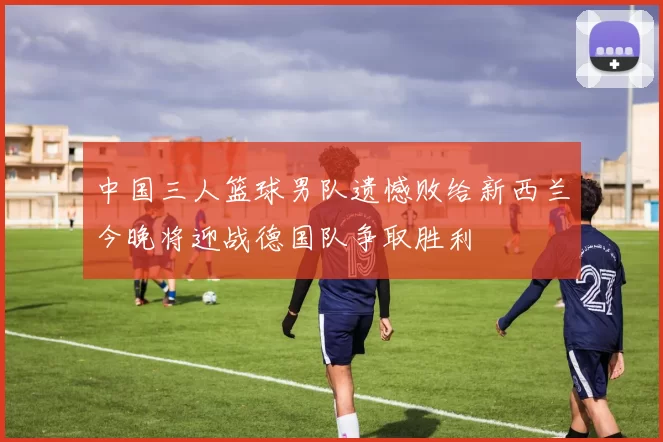 中国三人篮球男队遗憾败给新西兰今晚将迎战德国队争取胜利