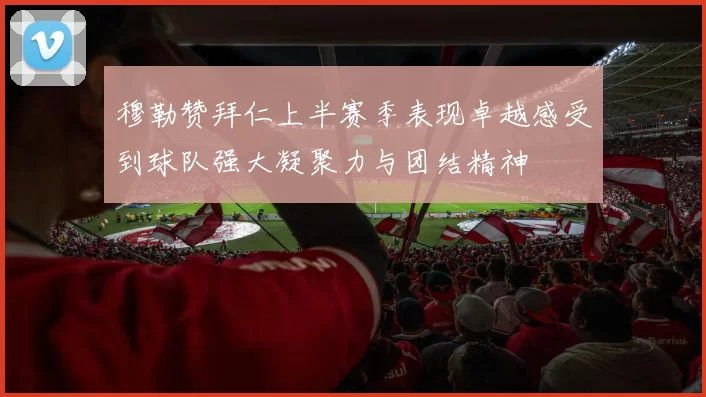 穆勒赞拜仁上半赛季表现卓越感受到球队强大凝聚力与团结精神