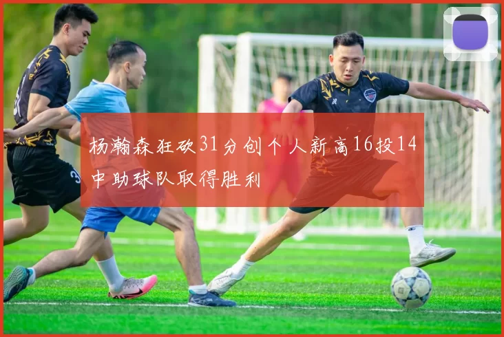 杨瀚森狂砍31分创个人新高16投14中助球队取得胜利