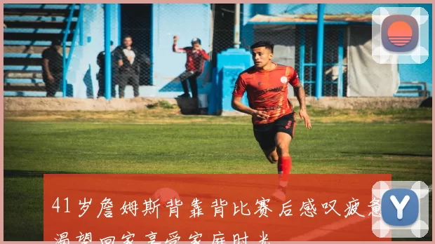 41岁詹姆斯背靠背比赛后感叹疲惫渴望回家享受家庭时光