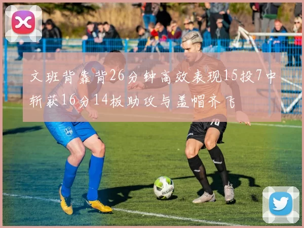 文班背靠背26分钟高效表现15投7中斩获16分14板助攻与盖帽齐飞