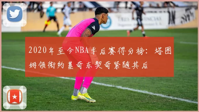 2020年至今NBA季后赛得分榜：塔图姆领衔约基奇东契奇紧随其后