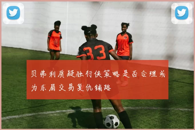 贝弗利质疑独行侠策略是否合理或为东眉交易复仇铺路